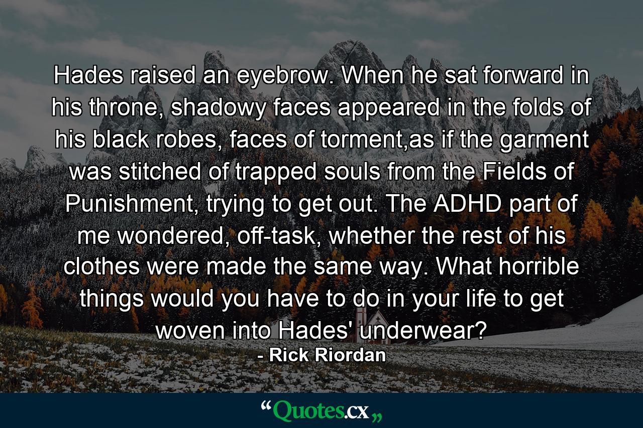 Hades raised an eyebrow. When he sat forward in his throne, shadowy faces appeared in the folds of his black robes, faces of torment,as if the garment was stitched of trapped souls from the Fields of Punishment, trying to get out. The ADHD part of me wondered, off-task, whether the rest of his clothes were made the same way. What horrible things would you have to do in your life to get woven into Hades' underwear? - Quote by Rick Riordan