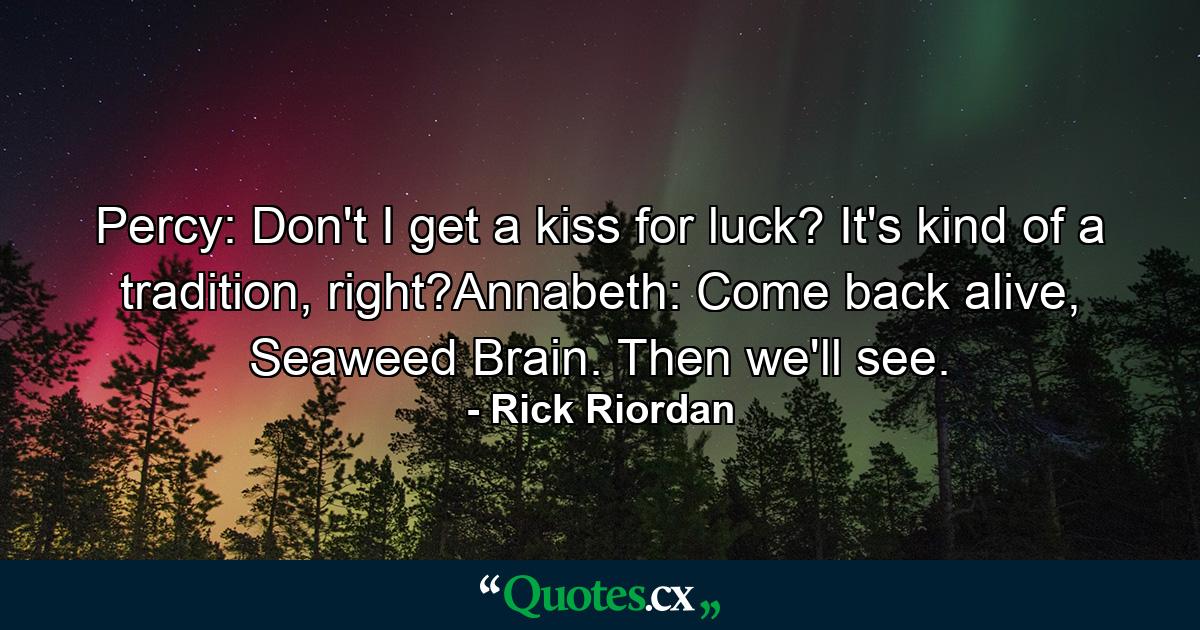 Percy: Don't I get a kiss for luck? It's kind of a tradition, right?Annabeth: Come back alive, Seaweed Brain. Then we'll see. - Quote by Rick Riordan