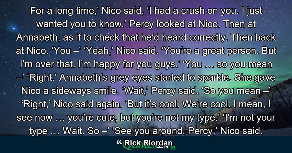 For a long time,’ Nico said, ‘I had a crush on you. I just wanted you to know.’ Percy looked at Nico. Then at Annabeth, as if to check that he’d heard correctly. Then back at Nico. ‘You –’ ‘Yeah,’ Nico said. ‘You’re a great person. But I’m over that. I’m happy for you guys.’ ‘You … so you mean –’ ‘Right.’ Annabeth’s grey eyes started to sparkle. She gave Nico a sideways smile. ‘Wait,’ Percy said. ‘So you mean –’ ‘Right,’ Nico said again. ‘But it’s cool. We’re cool. I mean, I see now … you’re cute, but you’re not my type.’ ‘I’m not your type … Wait. So –’ ‘See you around, Percy,’ Nico said. - Quote by Rick Riordan