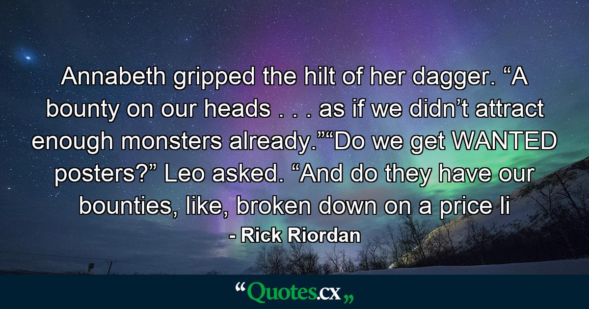 Annabeth gripped the hilt of her dagger. “A bounty on our heads . . . as if we didn’t attract enough monsters already.”“Do we get WANTED posters?” Leo asked. “And do they have our bounties, like, broken down on a price li - Quote by Rick Riordan