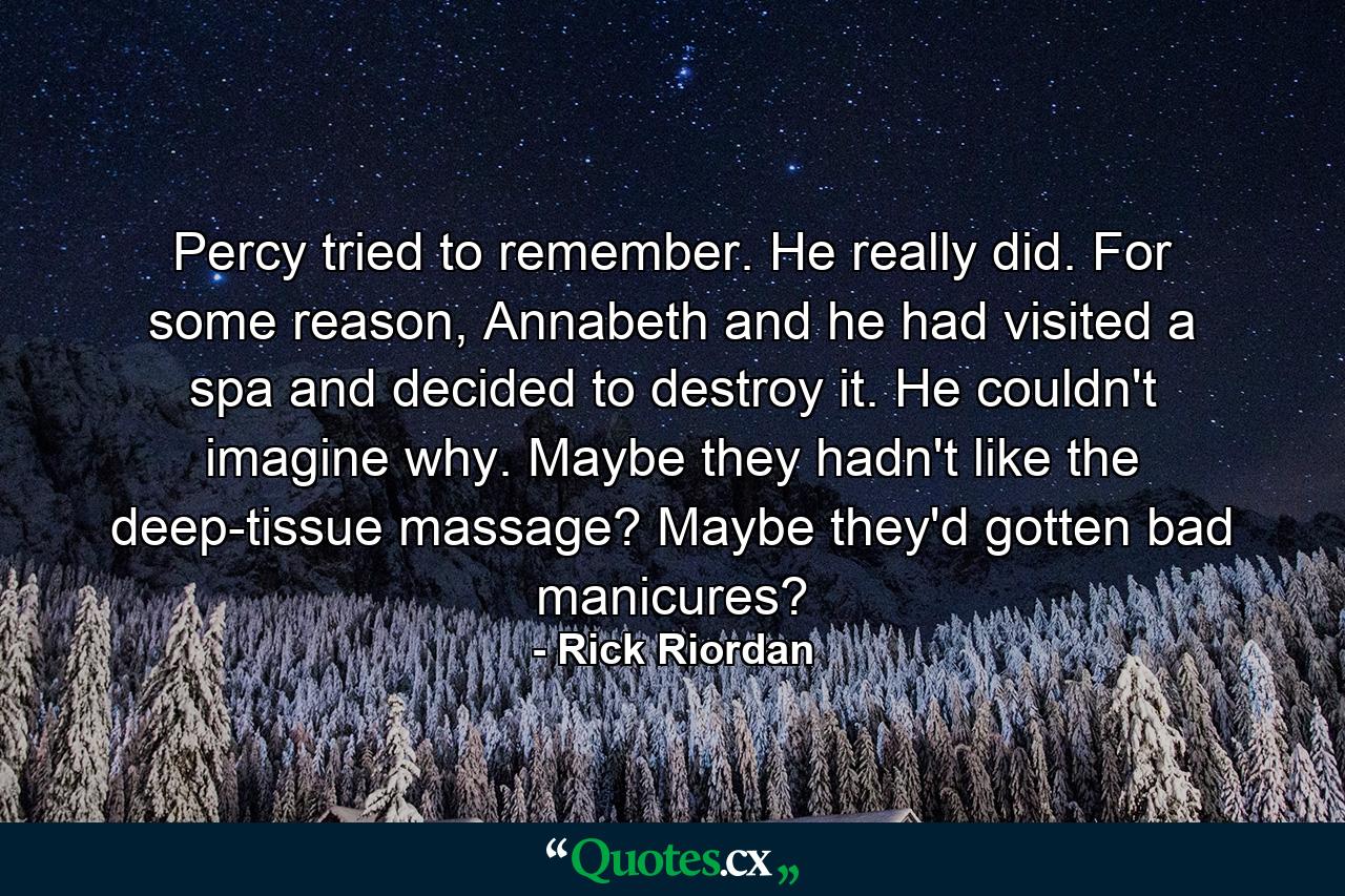 Percy tried to remember. He really did. For some reason, Annabeth and he had visited a spa and decided to destroy it. He couldn't imagine why. Maybe they hadn't like the deep-tissue massage? Maybe they'd gotten bad manicures? - Quote by Rick Riordan