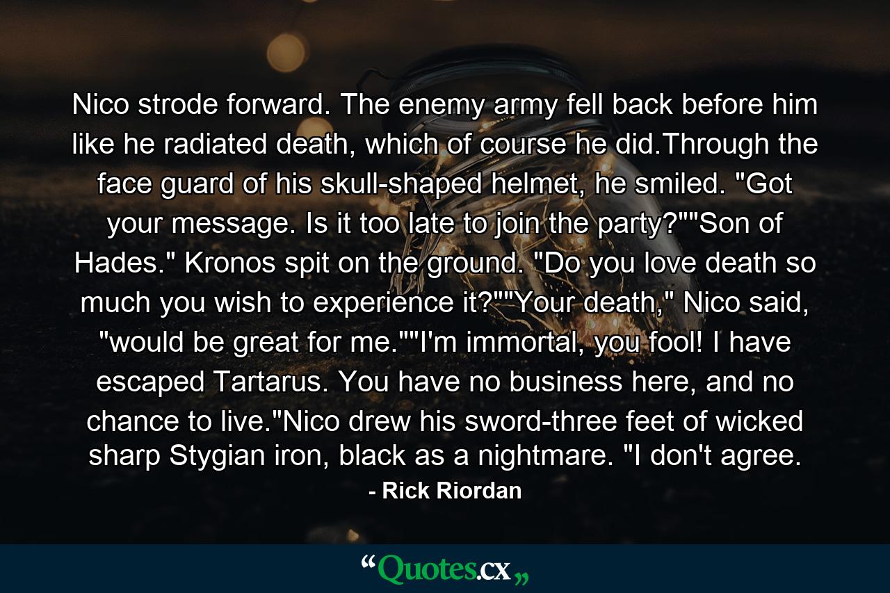 Nico strode forward. The enemy army fell back before him like he radiated death, which of course he did.Through the face guard of his skull-shaped helmet, he smiled. 