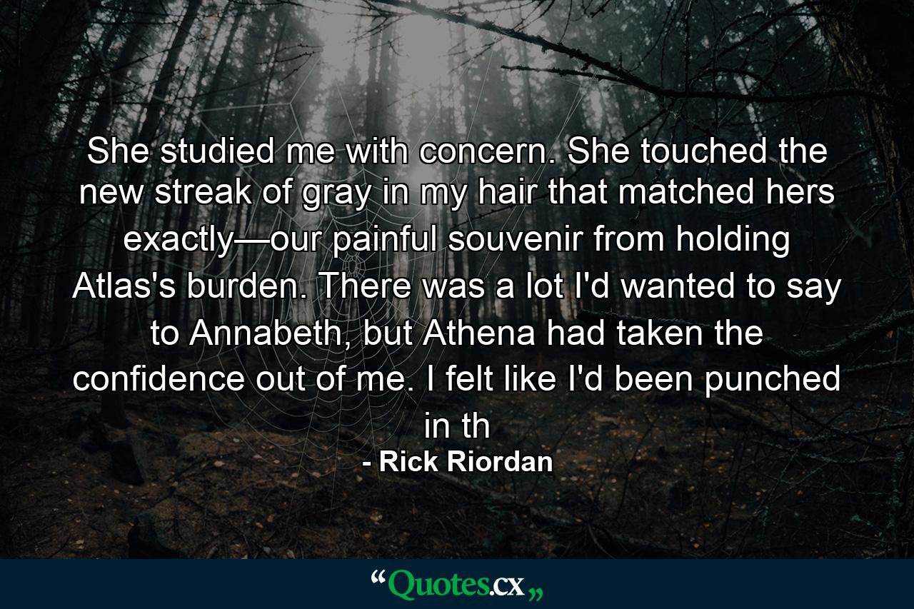 She studied me with concern. She touched the new streak of gray in my hair that matched hers exactly—our painful souvenir from holding Atlas's burden. There was a lot I'd wanted to say to Annabeth, but Athena had taken the confidence out of me. I felt like I'd been punched in th - Quote by Rick Riordan