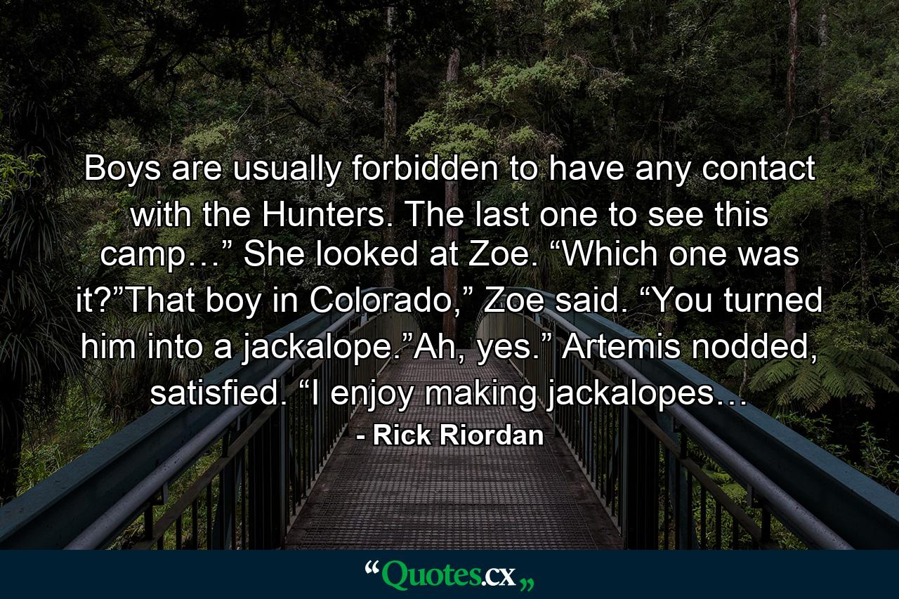 Boys are usually forbidden to have any contact with the Hunters. The last one to see this camp…” She looked at Zoe. “Which one was it?”That boy in Colorado,” Zoe said. “You turned him into a jackalope.”Ah, yes.” Artemis nodded, satisfied. “I enjoy making jackalopes… - Quote by Rick Riordan