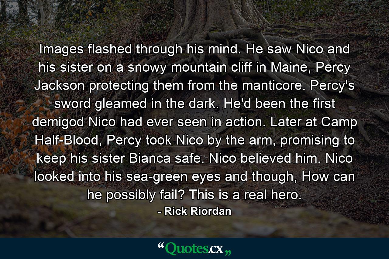 Images flashed through his mind. He saw Nico and his sister on a snowy mountain cliff in Maine, Percy Jackson protecting them from the manticore. Percy's sword gleamed in the dark. He'd been the first demigod Nico had ever seen in action. Later at Camp Half-Blood, Percy took Nico by the arm, promising to keep his sister Bianca safe. Nico believed him. Nico looked into his sea-green eyes and though, How can he possibly fail? This is a real hero. - Quote by Rick Riordan