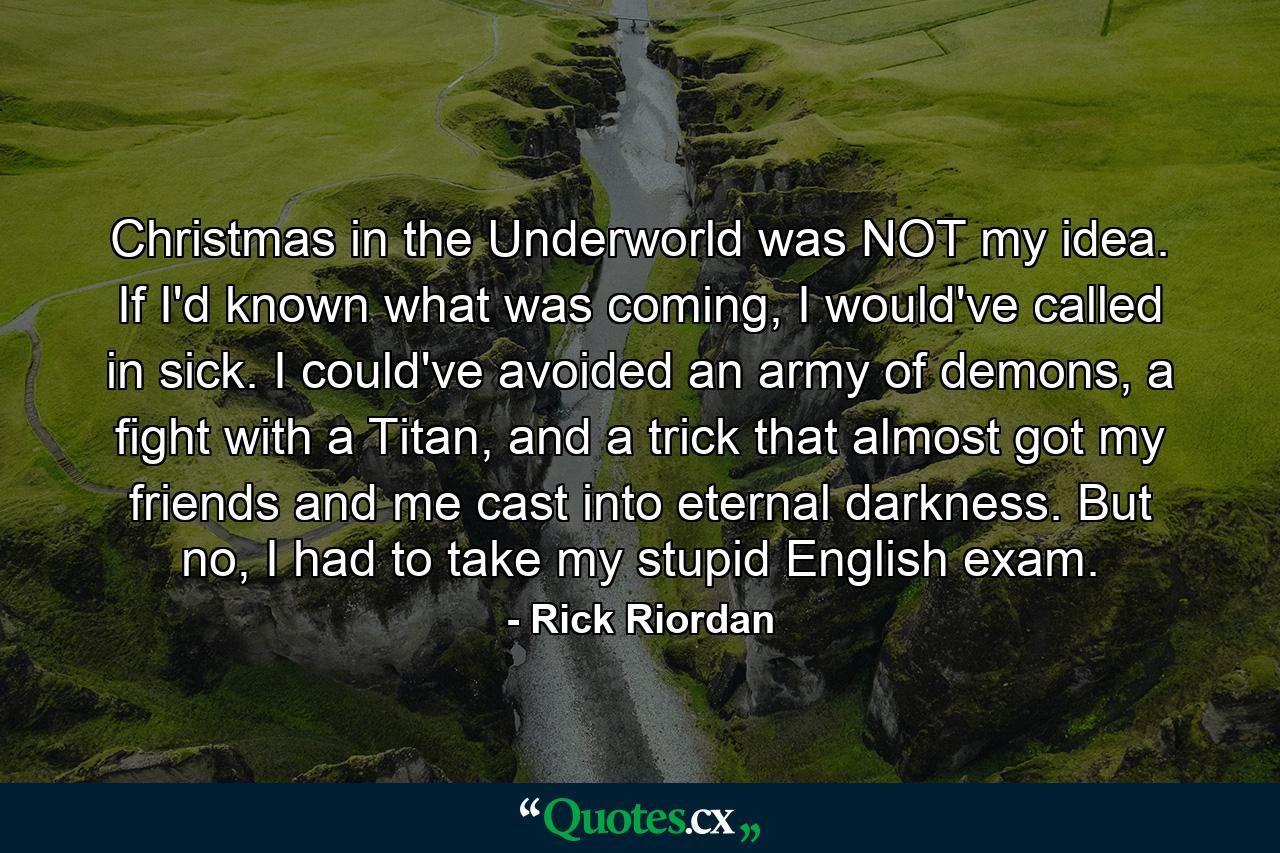 Christmas in the Underworld was NOT my idea. If I'd known what was coming, I would've called in sick. I could've avoided an army of demons, a fight with a Titan, and a trick that almost got my friends and me cast into eternal darkness. But no, I had to take my stupid English exam. - Quote by Rick Riordan