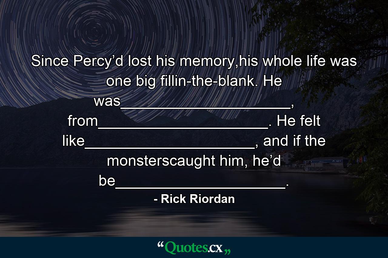 Since Percy’d lost his memory,his whole life was one big fillin-the-blank. He was____________________, from____________________. He felt like____________________, and if the monsterscaught him, he’d be____________________. - Quote by Rick Riordan