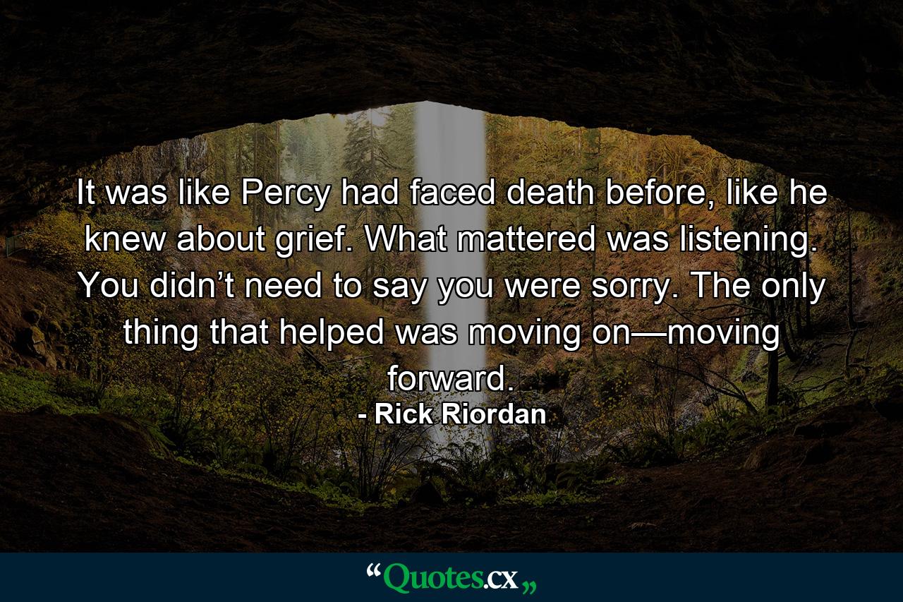 It was like Percy had faced death before, like he knew about grief. What mattered was listening. You didn’t need to say you were sorry. The only thing that helped was moving on—moving forward. - Quote by Rick Riordan