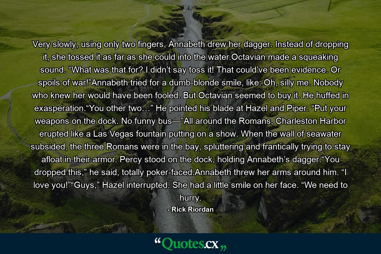 Very slowly, using only two fingers, Annabeth drew her dagger. Instead of dropping it, she tossed it as far as she could into the water.Octavian made a squeaking sound. “What was that for? I didn’t say toss it! That could’ve been evidence. Or spoils of war!”Annabeth tried for a dumb-blonde smile, like: Oh, silly me. Nobody who knew her would have been fooled. But Octavian seemed to buy it. He huffed in exasperation.“You other two…” He pointed his blade at Hazel and Piper. “Put your weapons on the dock. No funny bus—”All around the Romans, Charleston Harbor erupted like a Las Vegas fountain putting on a show. When the wall of seawater subsided, the three Romans were in the bay, spluttering and frantically trying to stay afloat in their armor. Percy stood on the dock, holding Annabeth’s dagger.“You dropped this,” he said, totally poker-faced.Annabeth threw her arms around him. “I love you!”“Guys,” Hazel interrupted. She had a little smile on her face. “We need to hurry. - Quote by Rick Riordan