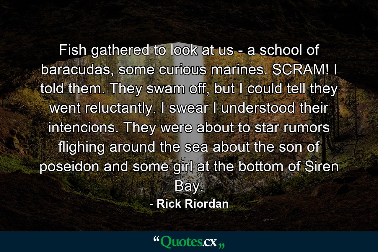 Fish gathered to look at us - a school of baracudas, some curious marines. SCRAM! I told them. They swam off, but I could tell they went reluctantly. I swear I understood their intencions. They were about to star rumors flighing around the sea about the son of poseidon and some girl at the bottom of Siren Bay. - Quote by Rick Riordan