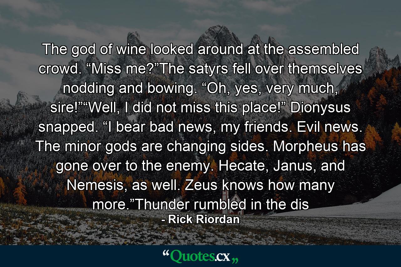 The god of wine looked around at the assembled crowd. “Miss me?”The satyrs fell over themselves nodding and bowing. “Oh, yes, very much, sire!”“Well, I did not miss this place!” Dionysus snapped. “I bear bad news, my friends. Evil news. The minor gods are changing sides. Morpheus has gone over to the enemy. Hecate, Janus, and Nemesis, as well. Zeus knows how many more.”Thunder rumbled in the dis - Quote by Rick Riordan