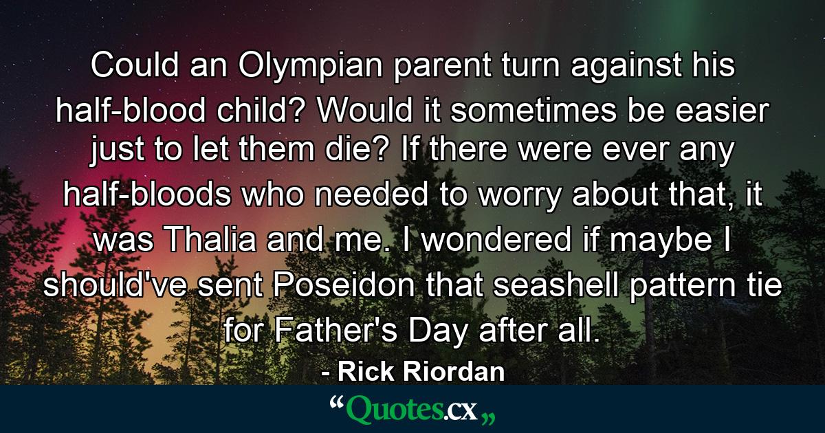 Could an Olympian parent turn against his half-blood child? Would it sometimes be easier just to let them die? If there were ever any half-bloods who needed to worry about that, it was Thalia and me. I wondered if maybe I should've sent Poseidon that seashell pattern tie for Father's Day after all. - Quote by Rick Riordan