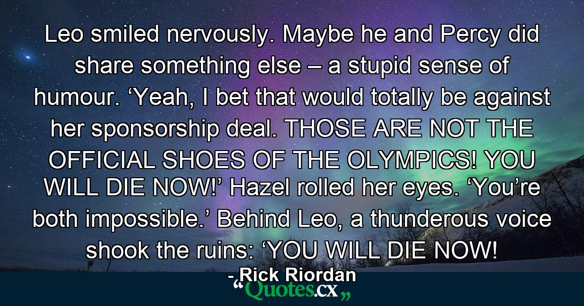 Leo smiled nervously. Maybe he and Percy did share something else – a stupid sense of humour. ‘Yeah, I bet that would totally be against her sponsorship deal. THOSE ARE NOT THE OFFICIAL SHOES OF THE OLYMPICS! YOU WILL DIE NOW!’ Hazel rolled her eyes. ‘You’re both impossible.’ Behind Leo, a thunderous voice shook the ruins: ‘YOU WILL DIE NOW! - Quote by Rick Riordan