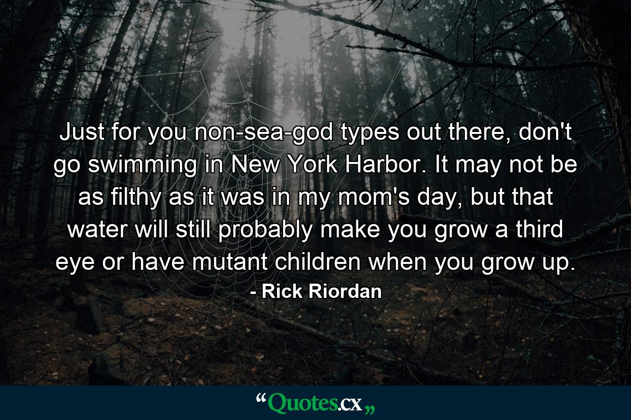 Just for you non-sea-god types out there, don't go swimming in New York Harbor. It may not be as filthy as it was in my mom's day, but that water will still probably make you grow a third eye or have mutant children when you grow up. - Quote by Rick Riordan