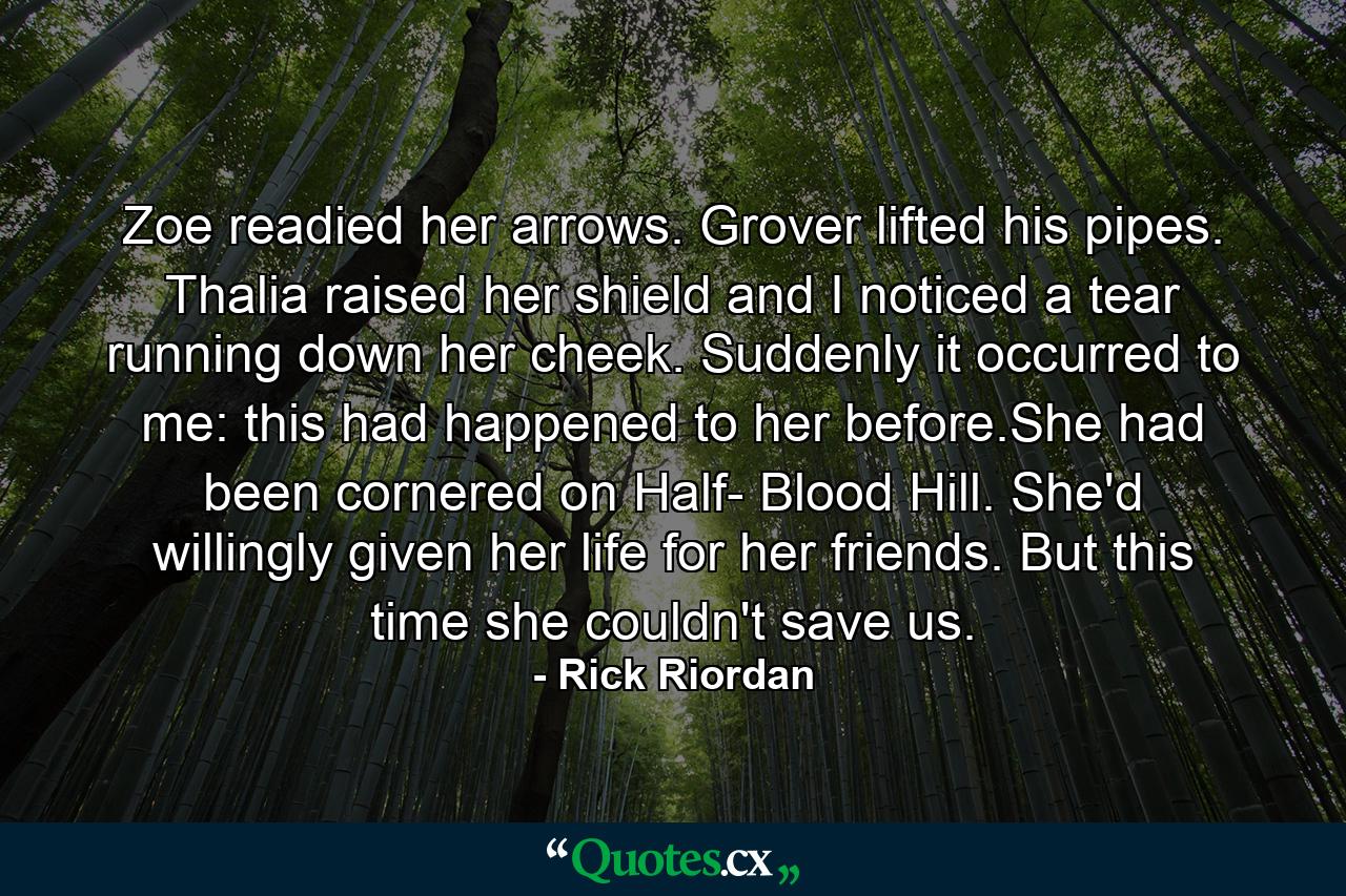 Zoe readied her arrows. Grover lifted his pipes. Thalia raised her shield and I noticed a tear running down her cheek. Suddenly it occurred to me: this had happened to her before.She had been cornered on Half- Blood Hill. She'd willingly given her life for her friends. But this time she couldn't save us. - Quote by Rick Riordan