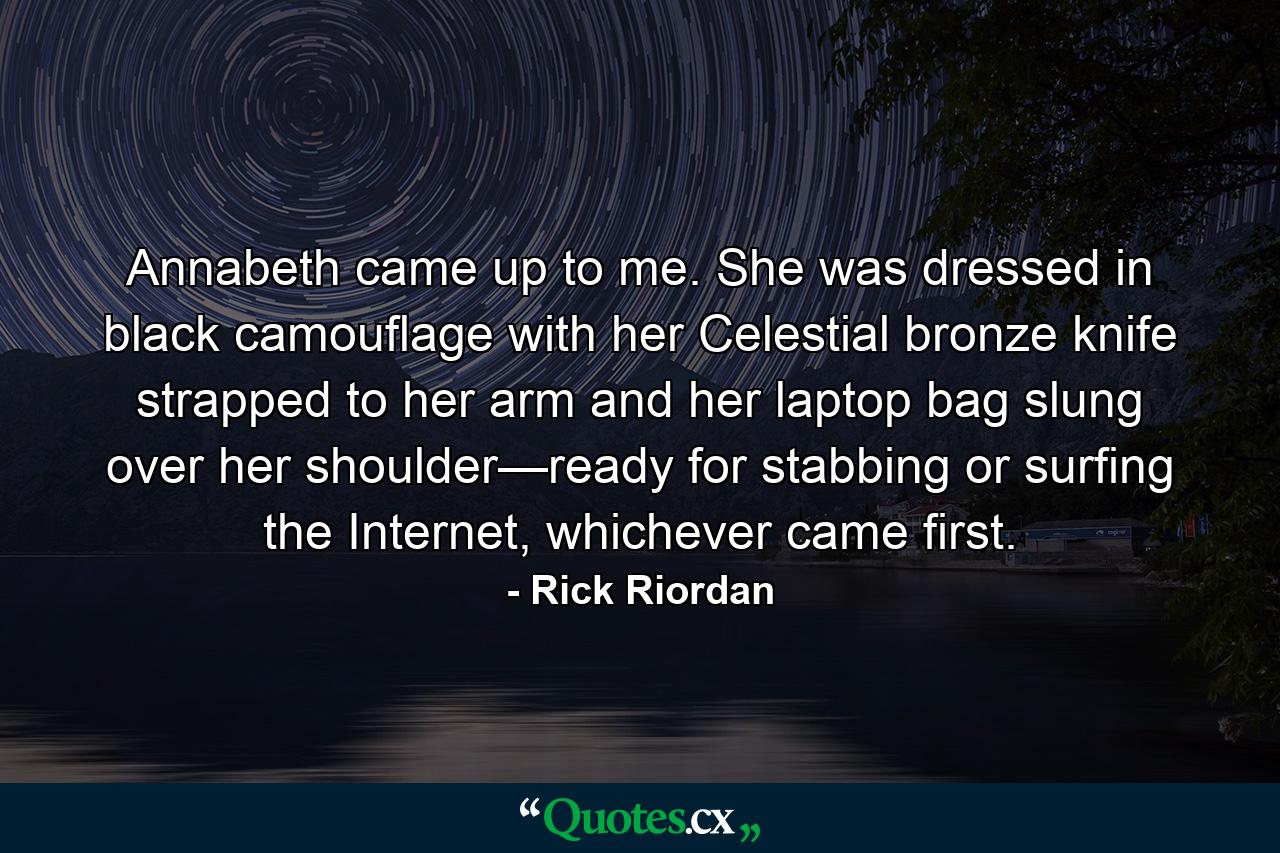 Annabeth came up to me. She was dressed in black camouflage with her Celestial bronze knife strapped to her arm and her laptop bag slung over her shoulder—ready for stabbing or surfing the Internet, whichever came first. - Quote by Rick Riordan