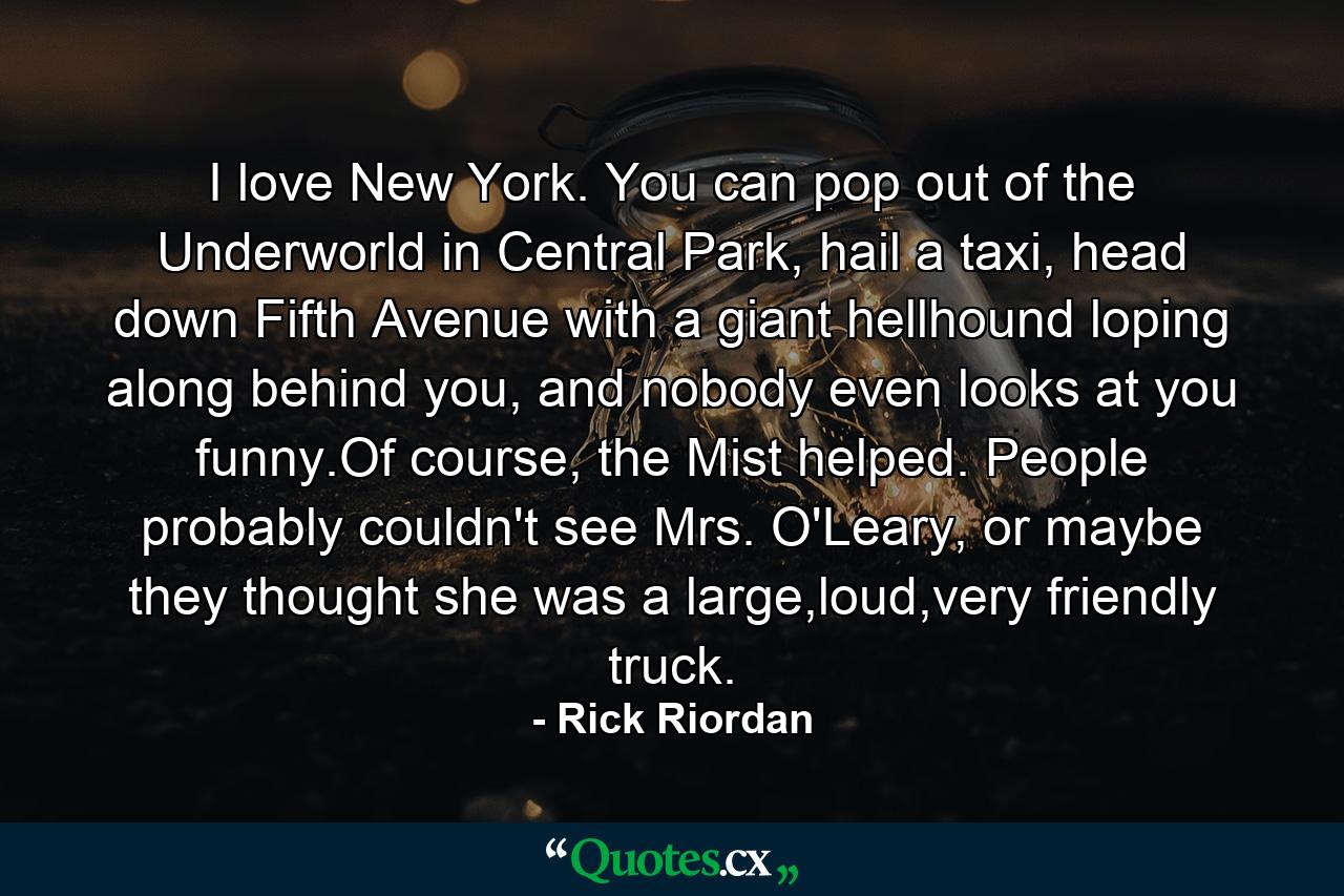 I love New York. You can pop out of the Underworld in Central Park, hail a taxi, head down Fifth Avenue with a giant hellhound loping along behind you, and nobody even looks at you funny.Of course, the Mist helped. People probably couldn't see Mrs. O'Leary, or maybe they thought she was a large,loud,very friendly truck. - Quote by Rick Riordan