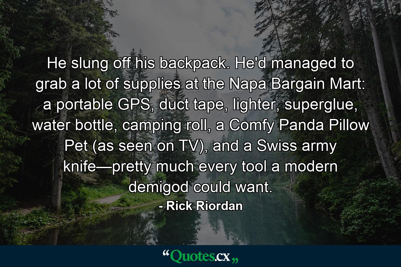 He slung off his backpack. He'd managed to grab a lot of supplies at the Napa Bargain Mart: a portable GPS, duct tape, lighter, superglue, water bottle, camping roll, a Comfy Panda Pillow Pet (as seen on TV), and a Swiss army knife—pretty much every tool a modern demigod could want. - Quote by Rick Riordan