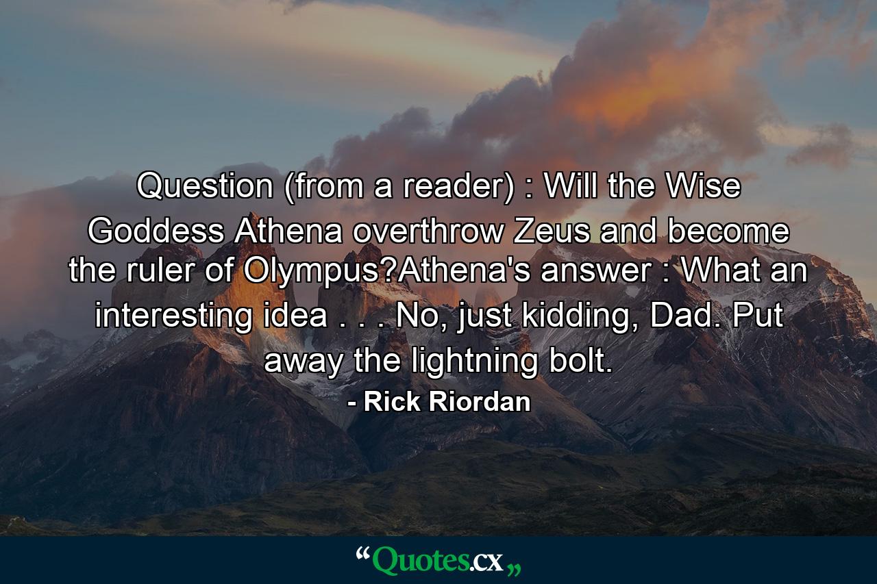 Question (from a reader) : Will the Wise Goddess Athena overthrow Zeus and become the ruler of Olympus?Athena's answer : What an interesting idea . . . No, just kidding, Dad. Put away the lightning bolt. - Quote by Rick Riordan