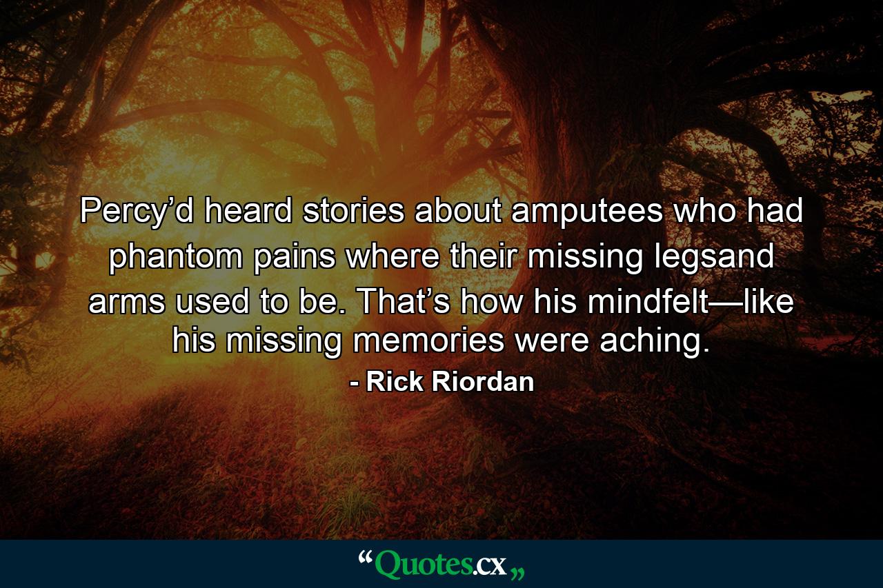 Percy’d heard stories about amputees who had phantom pains where their missing legsand arms used to be. That’s how his mindfelt—like his missing memories were aching. - Quote by Rick Riordan