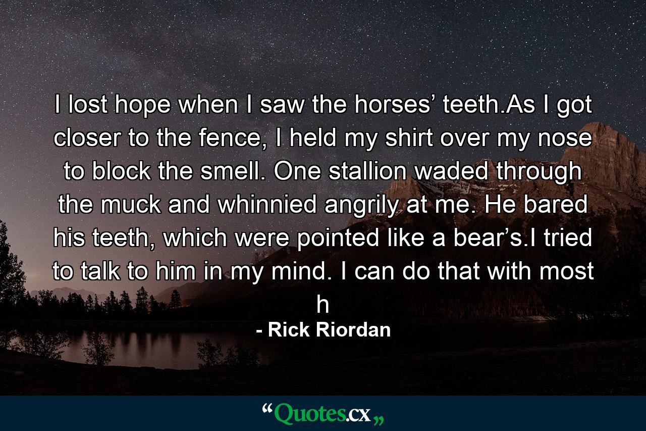 I lost hope when I saw the horses’ teeth.As I got closer to the fence, I held my shirt over my nose to block the smell. One stallion waded through the muck and whinnied angrily at me. He bared his teeth, which were pointed like a bear’s.I tried to talk to him in my mind. I can do that with most h - Quote by Rick Riordan