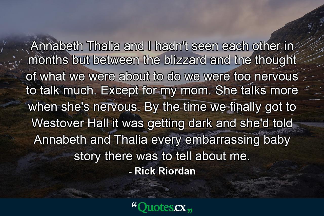 Annabeth Thalia and I hadn't seen each other in months but between the blizzard and the thought of what we were about to do we were too nervous to talk much. Except for my mom. She talks more when she's nervous. By the time we finally got to Westover Hall it was getting dark and she'd told Annabeth and Thalia every embarrassing baby story there was to tell about me. - Quote by Rick Riordan