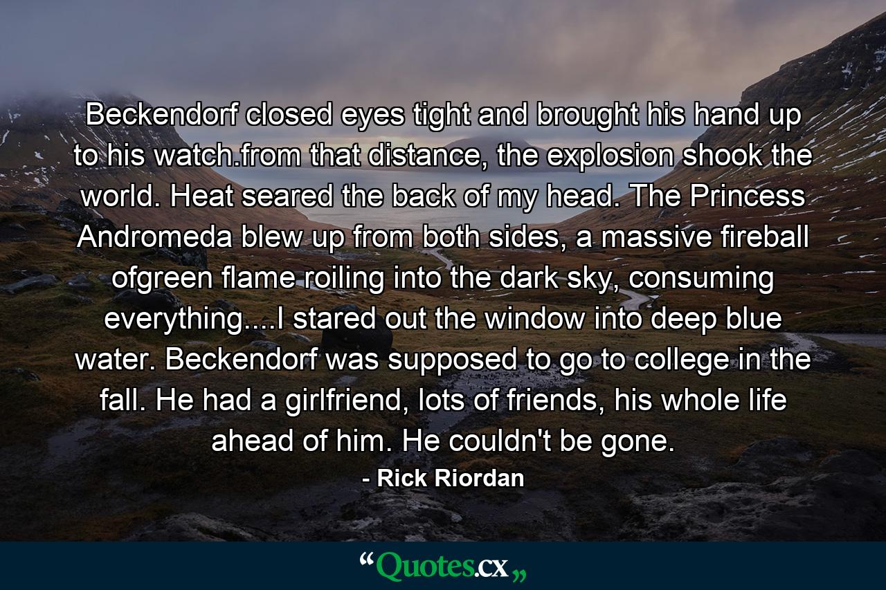 Beckendorf closed eyes tight and brought his hand up to his watch.from that distance, the explosion shook the world. Heat seared the back of my head. The Princess Andromeda blew up from both sides, a massive fireball ofgreen flame roiling into the dark sky, consuming everything....I stared out the window into deep blue water. Beckendorf was supposed to go to college in the fall. He had a girlfriend, lots of friends, his whole life ahead of him. He couldn't be gone. - Quote by Rick Riordan