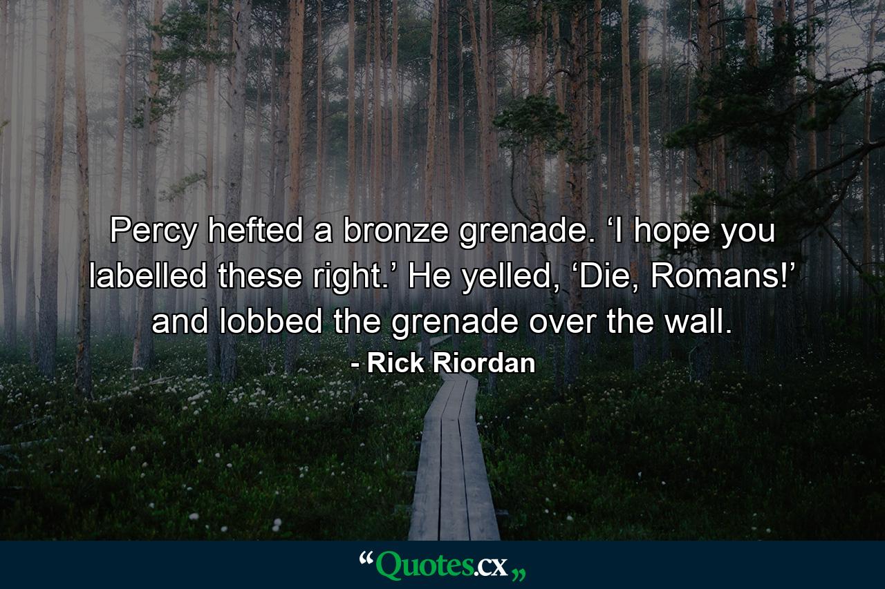 Percy hefted a bronze grenade. ‘I hope you labelled these right.’ He yelled, ‘Die, Romans!’ and lobbed the grenade over the wall. - Quote by Rick Riordan