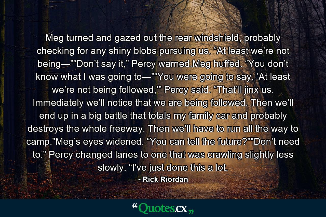 Meg turned and gazed out the rear windshield, probably checking for any shiny blobs pursuing us. “At least we’re not being—”“Don’t say it,” Percy warned.Meg huffed. “You don’t know what I was going to—”“You were going to say, ‘At least we’re not being followed,’” Percy said. “That’ll jinx us. Immediately we’ll notice that we are being followed. Then we’ll end up in a big battle that totals my family car and probably destroys the whole freeway. Then we’ll have to run all the way to camp.”Meg’s eyes widened. “You can tell the future?”