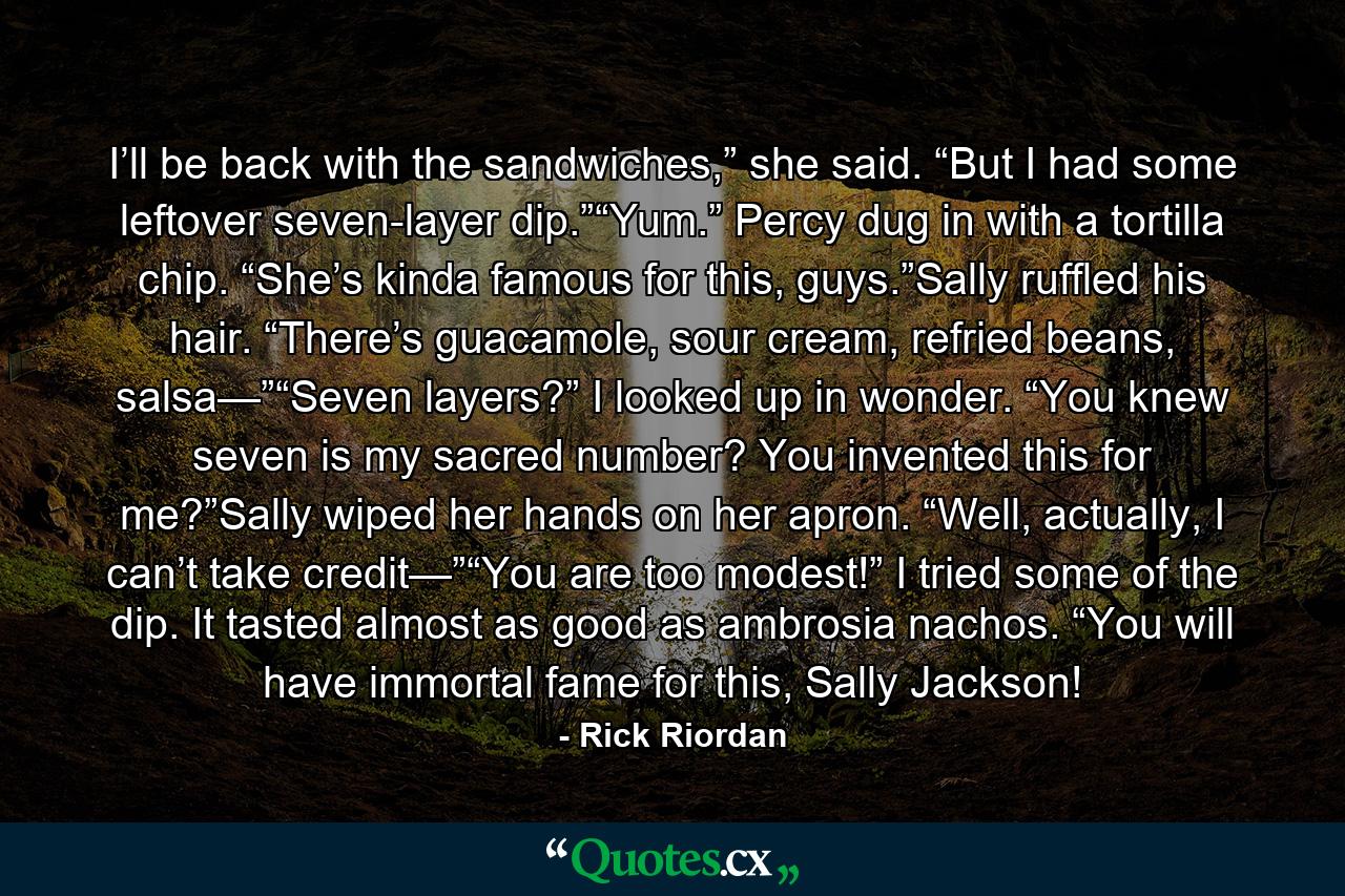 I’ll be back with the sandwiches,” she said. “But I had some leftover seven-layer dip.”“Yum.” Percy dug in with a tortilla chip. “She’s kinda famous for this, guys.”Sally ruffled his hair. “There’s guacamole, sour cream, refried beans, salsa—”“Seven layers?” I looked up in wonder. “You knew seven is my sacred number? You invented this for me?”Sally wiped her hands on her apron. “Well, actually, I can’t take credit—”“You are too modest!” I tried some of the dip. It tasted almost as good as ambrosia nachos. “You will have immortal fame for this, Sally Jackson! - Quote by Rick Riordan