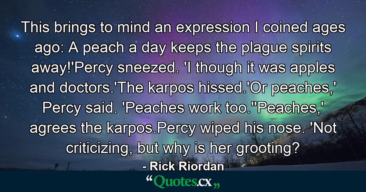 This brings to mind an expression I coined ages ago: A peach a day keeps the plague spirits away!'Percy sneezed. 'I though it was apples and doctors.'The karpos hissed.'Or peaches,' Percy said. 'Peaches work too.''Peaches,' agrees the karpos.Percy wiped his nose. 'Not criticizing, but why is her grooting? - Quote by Rick Riordan