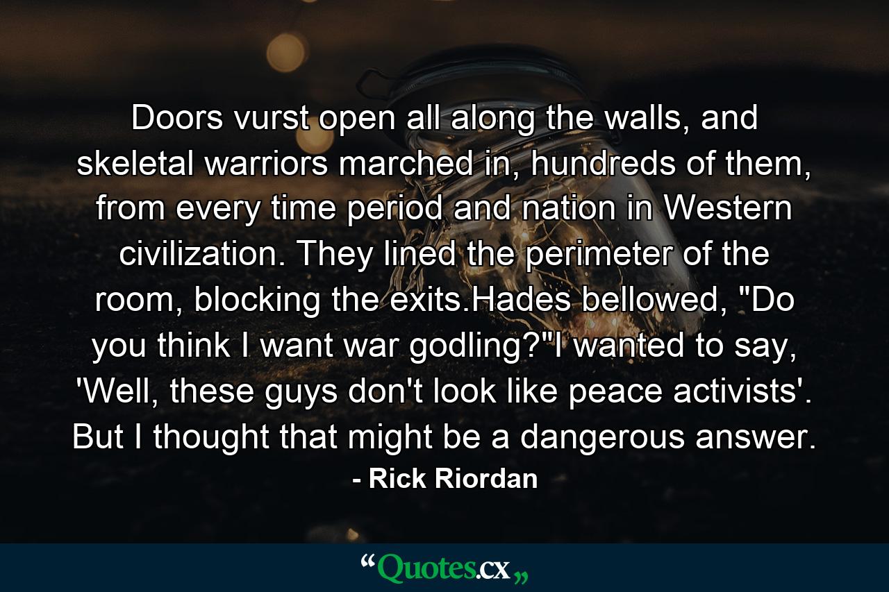 Doors vurst open all along the walls, and skeletal warriors marched in, hundreds of them, from every time period and nation in Western civilization. They lined the perimeter of the room, blocking the exits.Hades bellowed, 