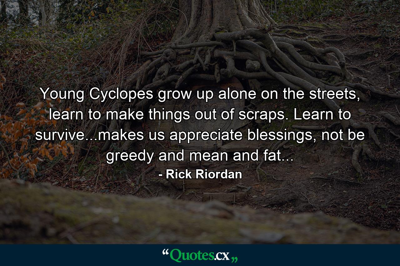 Young Cyclopes grow up alone on the streets, learn to make things out of scraps. Learn to survive...makes us appreciate blessings, not be greedy and mean and fat... - Quote by Rick Riordan