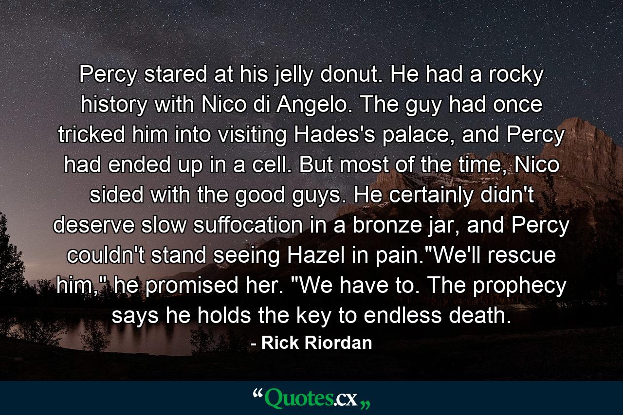 Percy stared at his jelly donut. He had a rocky history with Nico di Angelo. The guy had once tricked him into visiting Hades's palace, and Percy had ended up in a cell. But most of the time, Nico sided with the good guys. He certainly didn't deserve slow suffocation in a bronze jar, and Percy couldn't stand seeing Hazel in pain.