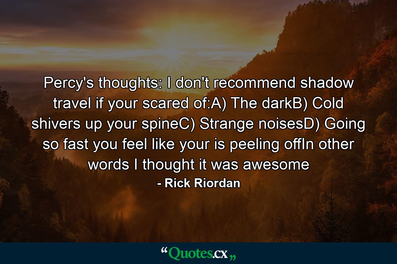 Percy's thoughts: I don't recommend shadow travel if your scared of:A) The darkB) Cold shivers up your spineC) Strange noisesD) Going so fast you feel like your is peeling offIn other words I thought it was awesome - Quote by Rick Riordan