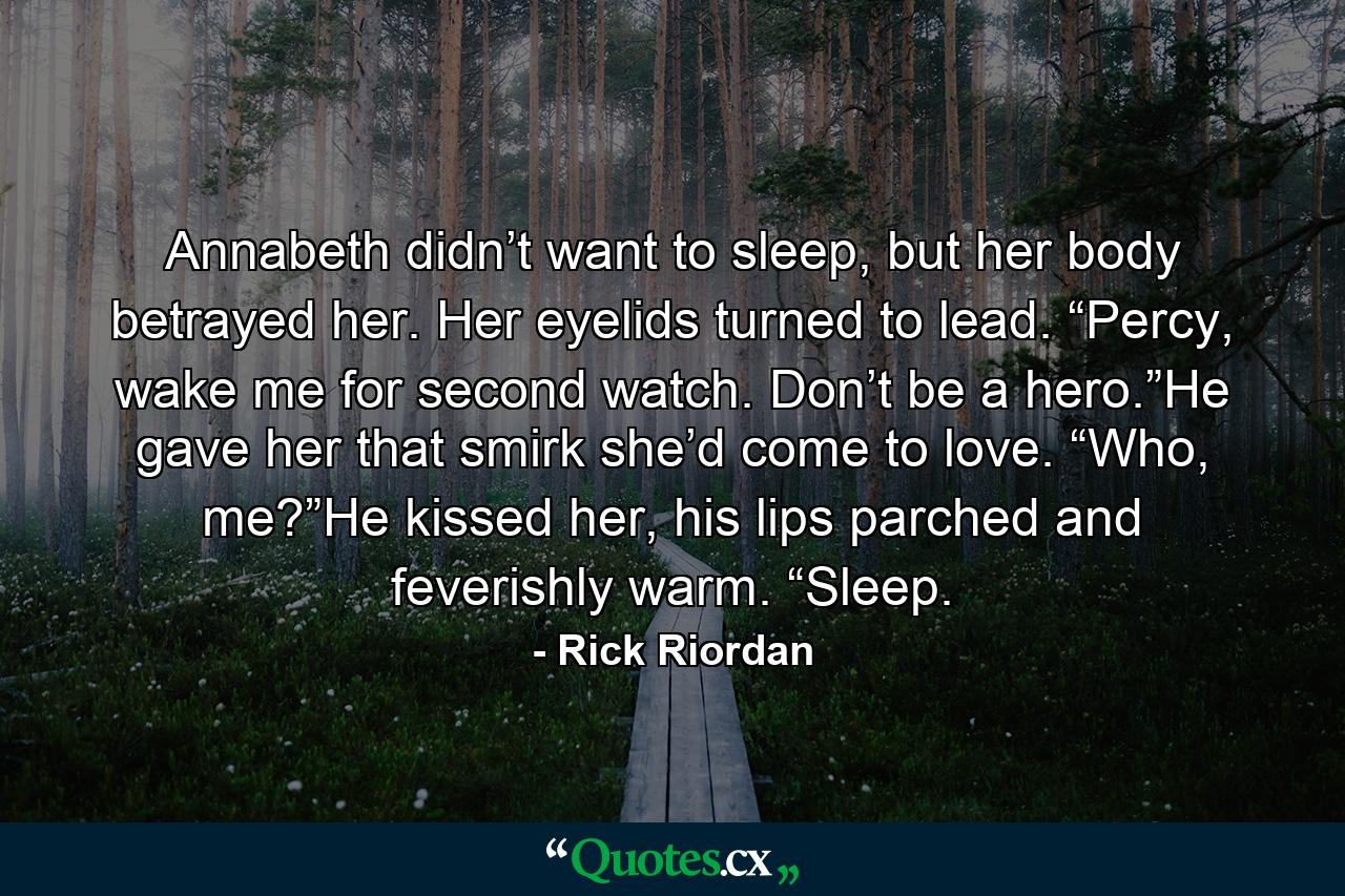 Annabeth didn’t want to sleep, but her body betrayed her. Her eyelids turned to lead. “Percy, wake me for second watch. Don’t be a hero.”He gave her that smirk she’d come to love. “Who, me?”He kissed her, his lips parched and feverishly warm. “Sleep. - Quote by Rick Riordan