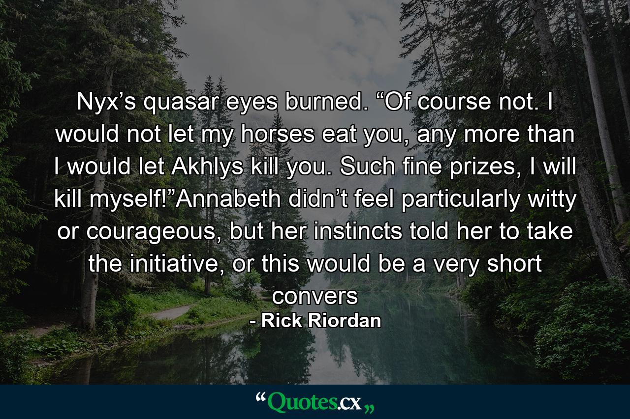 Nyx’s quasar eyes burned. “Of course not. I would not let my horses eat you, any more than I would let Akhlys kill you. Such fine prizes, I will kill myself!”Annabeth didn’t feel particularly witty or courageous, but her instincts told her to take the initiative, or this would be a very short convers - Quote by Rick Riordan