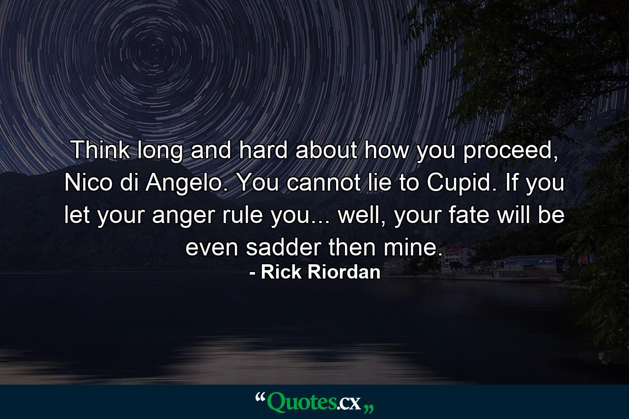 Think long and hard about how you proceed, Nico di Angelo. You cannot lie to Cupid. If you let your anger rule you... well, your fate will be even sadder then mine. - Quote by Rick Riordan