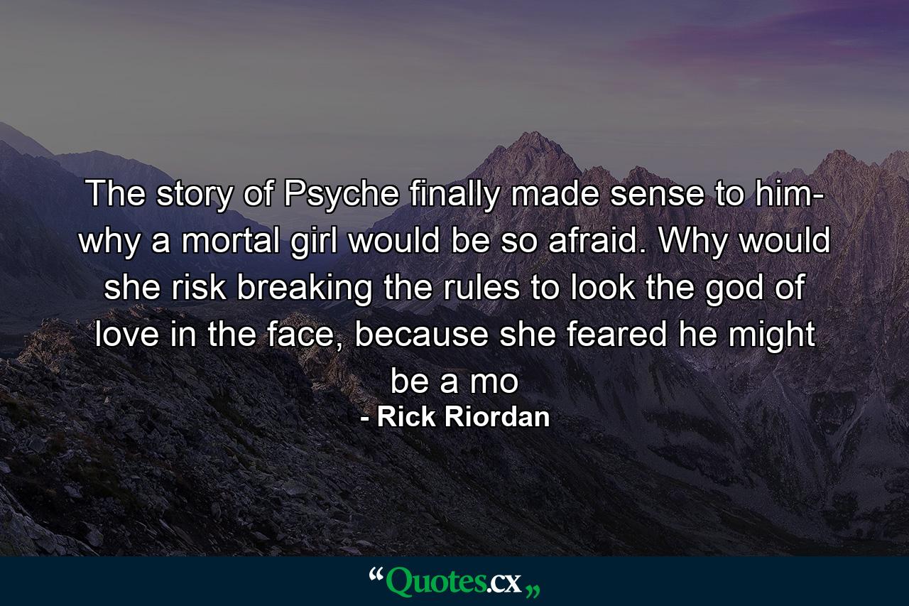 The story of Psyche finally made sense to him- why a mortal girl would be so afraid. Why would she risk breaking the rules to look the god of love in the face, because she feared he might be a mo - Quote by Rick Riordan