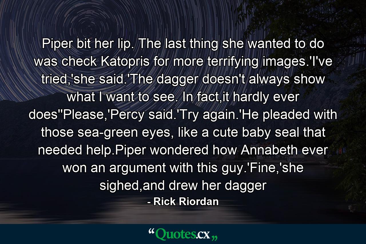 Piper bit her lip. The last thing she wanted to do was check Katopris for more terrifying images.'I've tried,'she said.'The dagger doesn't always show what I want to see. In fact,it hardly ever does''Please,'Percy said.'Try again.'He pleaded with those sea-green eyes, like a cute baby seal that needed help.Piper wondered how Annabeth ever won an argument with this guy.'Fine,'she sighed,and drew her dagger - Quote by Rick Riordan