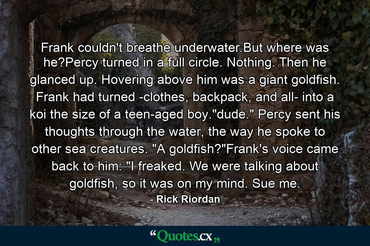 Frank couldn't breathe underwater.But where was he?Percy turned in a full circle. Nothing. Then he glanced up. Hovering above him was a giant goldfish. Frank had turned -clothes, backpack, and all- into a koi the size of a teen-aged boy.