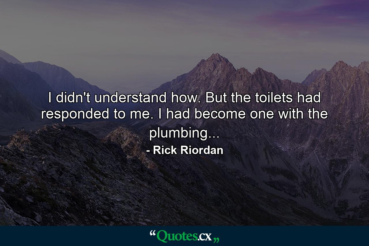 I didn't understand how. But the toilets had responded to me. I had become one with the plumbing... - Quote by Rick Riordan