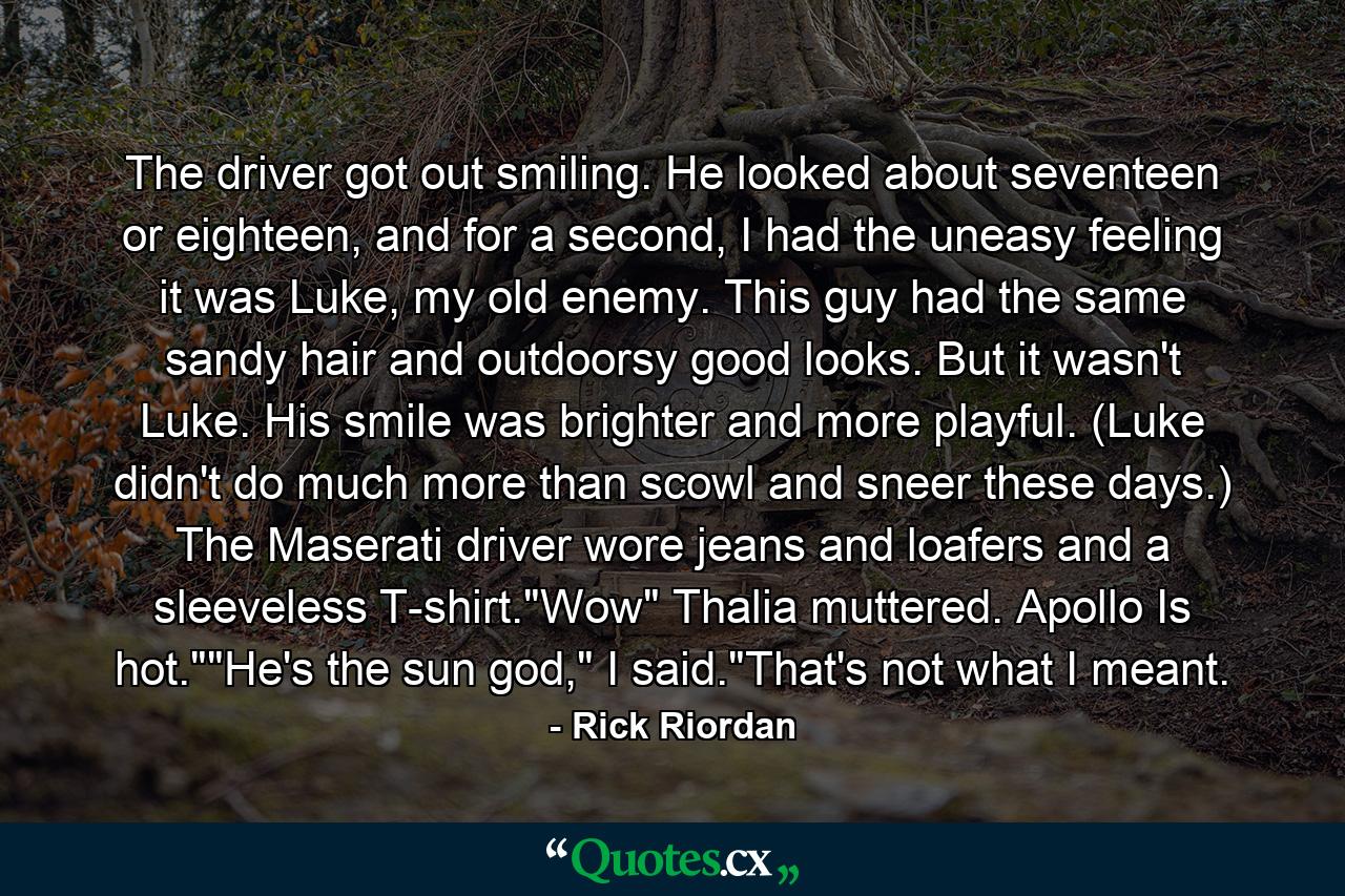 The driver got out smiling. He looked about seventeen or eighteen, and for a second, I had the uneasy feeling it was Luke, my old enemy. This guy had the same sandy hair and outdoorsy good looks. But it wasn't Luke. His smile was brighter and more playful. (Luke didn't do much more than scowl and sneer these days.) The Maserati driver wore jeans and loafers and a sleeveless T-shirt.