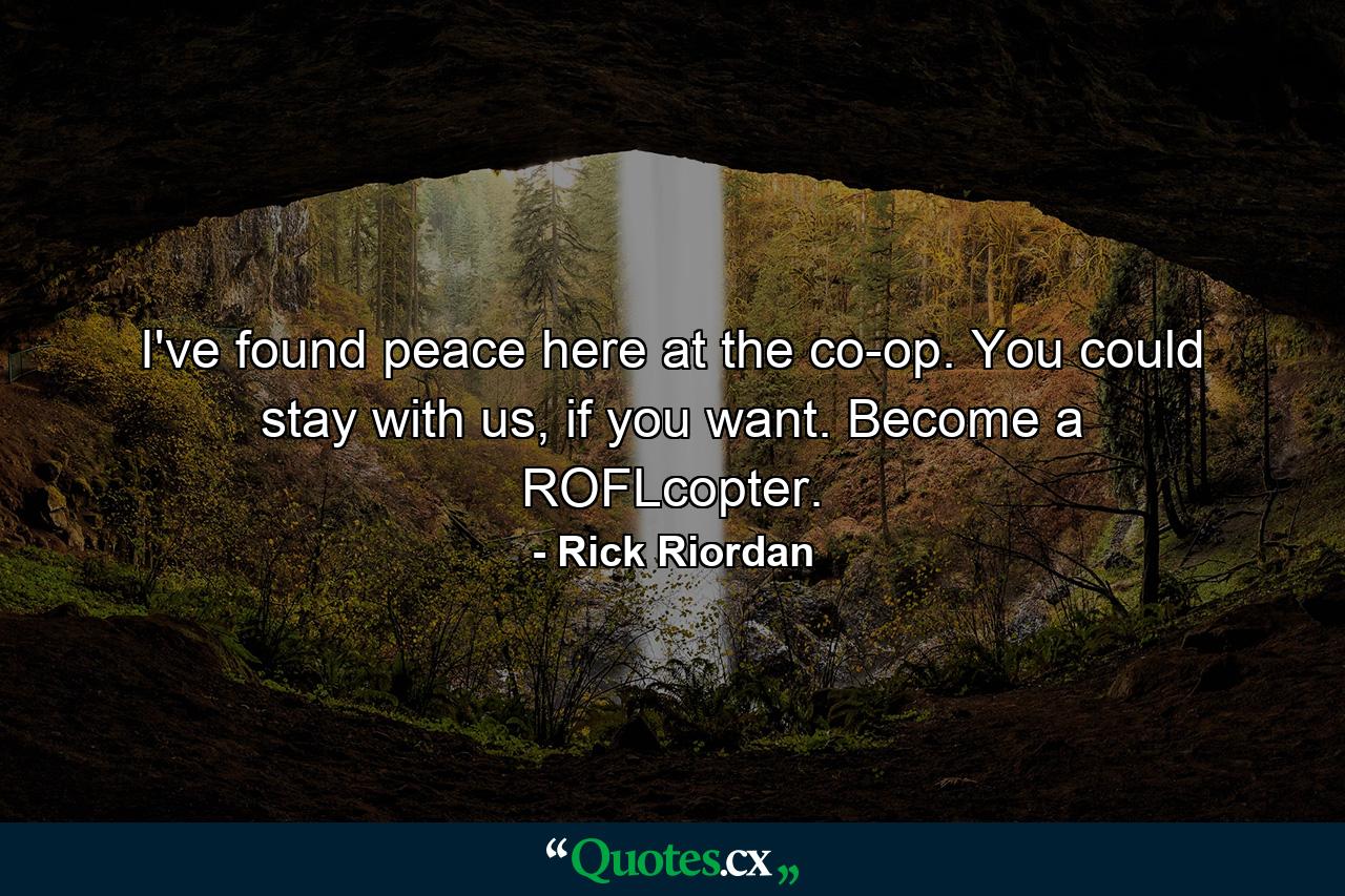 I've found peace here at the co-op. You could stay with us, if you want. Become a ROFLcopter. - Quote by Rick Riordan