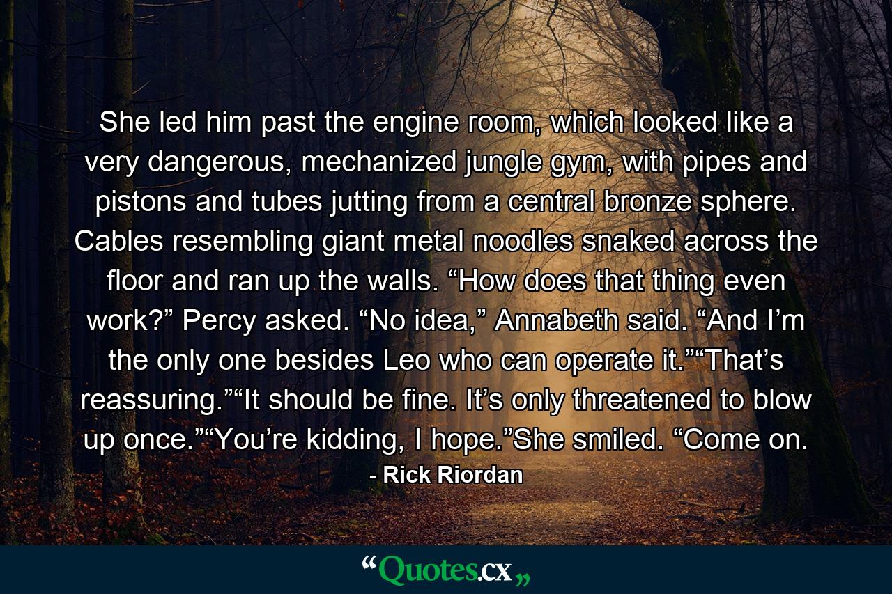 She led him past the engine room, which looked like a very dangerous, mechanized jungle gym, with pipes and pistons and tubes jutting from a central bronze sphere. Cables resembling giant metal noodles snaked across the floor and ran up the walls. “How does that thing even work?” Percy asked. “No idea,” Annabeth said. “And I’m the only one besides Leo who can operate it.”“That’s reassuring.”“It should be fine. It’s only threatened to blow up once.”“You’re kidding, I hope.”She smiled. “Come on. - Quote by Rick Riordan