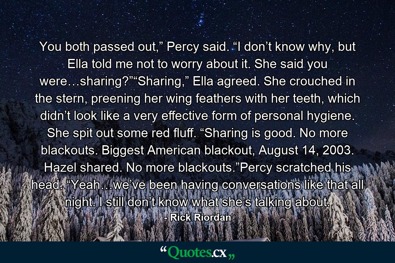 You both passed out,” Percy said. “I don’t know why, but Ella told me not to worry about it. She said you were…sharing?”“Sharing,” Ella agreed. She crouched in the stern, preening her wing feathers with her teeth, which didn’t look like a very effective form of personal hygiene. She spit out some red fluff. “Sharing is good. No more blackouts. Biggest American blackout, August 14, 2003. Hazel shared. No more blackouts.”Percy scratched his head. “Yeah…we’ve been having conversations like that all night. I still don’t know what she’s talking about. - Quote by Rick Riordan