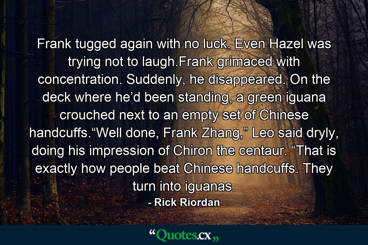 Frank tugged again with no luck. Even Hazel was trying not to laugh.Frank grimaced with concentration. Suddenly, he disappeared. On the deck where he’d been standing, a green iguana crouched next to an empty set of Chinese handcuffs.“Well done, Frank Zhang,” Leo said dryly, doing his impression of Chiron the centaur. “That is exactly how people beat Chinese handcuffs. They turn into iguanas. - Quote by Rick Riordan