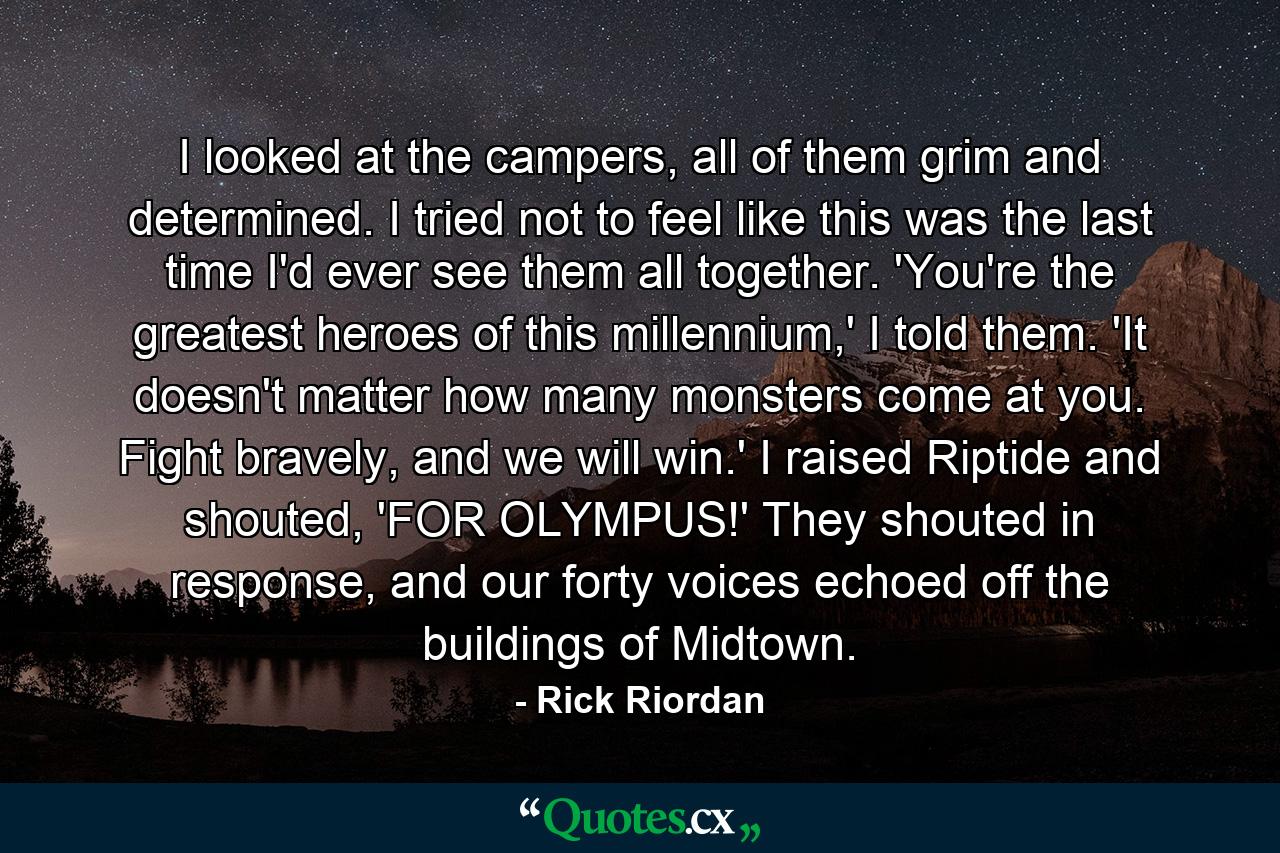 I looked at the campers, all of them grim and determined. I tried not to feel like this was the last time I'd ever see them all together. 'You're the greatest heroes of this millennium,' I told them. 'It doesn't matter how many monsters come at you. Fight bravely, and we will win.' I raised Riptide and shouted, 'FOR OLYMPUS!' They shouted in response, and our forty voices echoed off the buildings of Midtown. - Quote by Rick Riordan