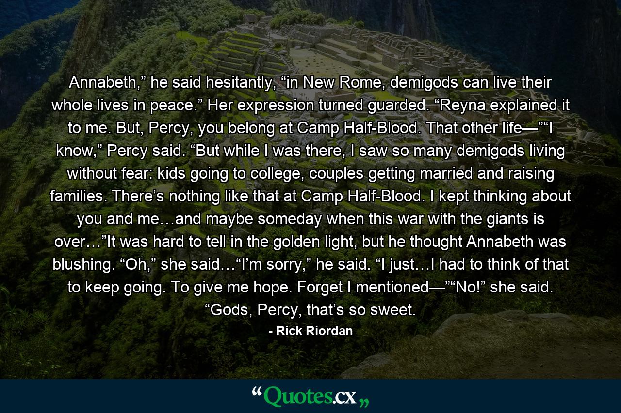 Annabeth,” he said hesitantly, “in New Rome, demigods can live their whole lives in peace.” Her expression turned guarded. “Reyna explained it to me. But, Percy, you belong at Camp Half-Blood. That other life—”“I know,” Percy said. “But while I was there, I saw so many demigods living without fear: kids going to college, couples getting married and raising families. There’s nothing like that at Camp Half-Blood. I kept thinking about you and me…and maybe someday when this war with the giants is over…”It was hard to tell in the golden light, but he thought Annabeth was blushing. “Oh,” she said…“I’m sorry,” he said. “I just…I had to think of that to keep going. To give me hope. Forget I mentioned—”“No!” she said. “Gods, Percy, that’s so sweet. - Quote by Rick Riordan