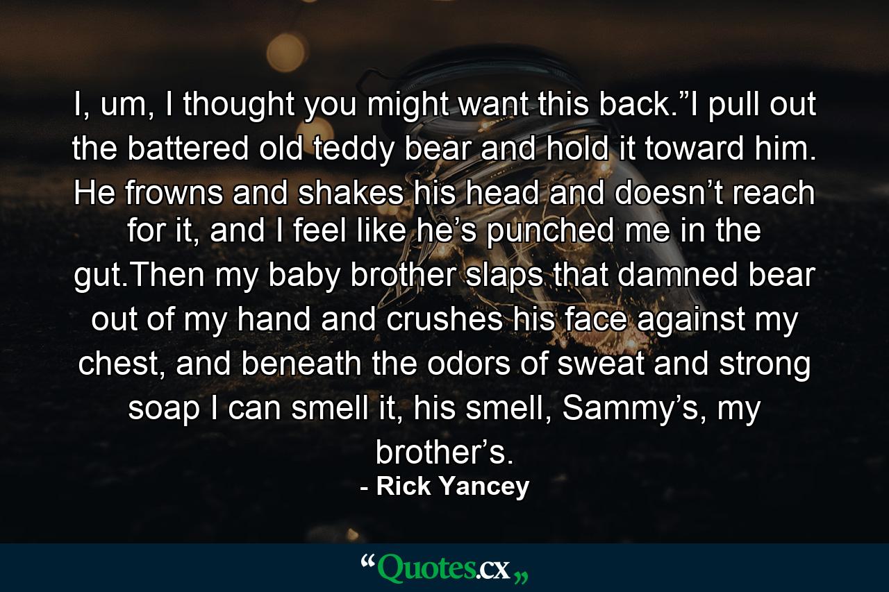 I, um, I thought you might want this back.”I pull out the battered old teddy bear and hold it toward him. He frowns and shakes his head and doesn’t reach for it, and I feel like he’s punched me in the gut.Then my baby brother slaps that damned bear out of my hand and crushes his face against my chest, and beneath the odors of sweat and strong soap I can smell it, his smell, Sammy’s, my brother’s. - Quote by Rick Yancey